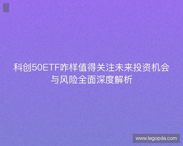 科创50ETF咋样值得关注未来投资机会与风险全面深度解析 科创50ETF咋样值得关注未来投资机会与风险全面深度解析