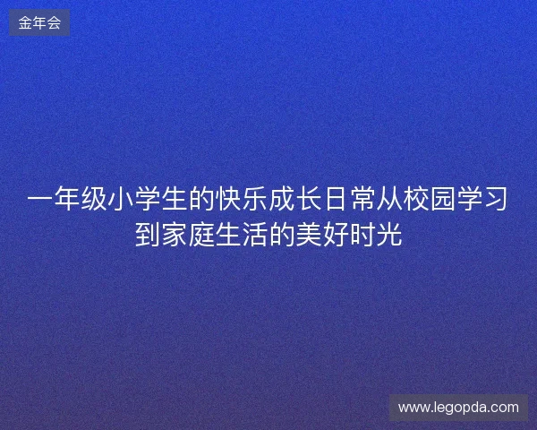 一年级小学生的快乐成长日常从校园学习到家庭生活的美好时光 一年级小学生的快乐成长日常从校园学习到家庭生活的美好时光